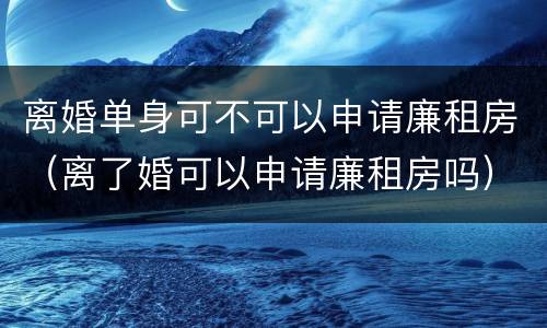 离婚单身可不可以申请廉租房（离了婚可以申请廉租房吗）