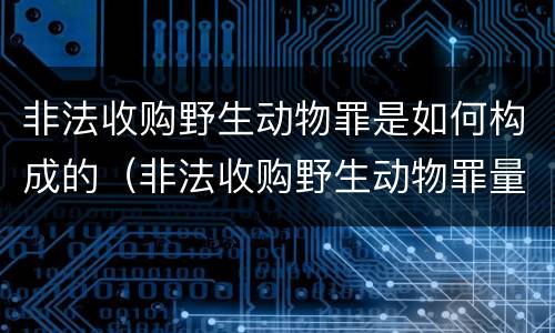 非法收购野生动物罪是如何构成的（非法收购野生动物罪量刑）