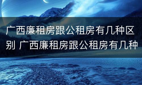 广西廉租房跟公租房有几种区别 广西廉租房跟公租房有几种区别呢