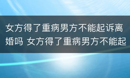 女方得了重病男方不能起诉离婚吗 女方得了重病男方不能起诉离婚吗怎么办