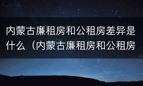 内蒙古廉租房和公租房差异是什么（内蒙古廉租房和公租房差异是什么原因）