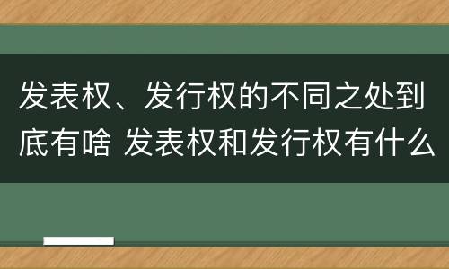 发表权、发行权的不同之处到底有啥 发表权和发行权有什么区别