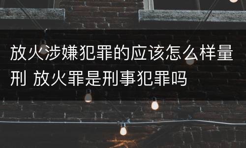 放火涉嫌犯罪的应该怎么样量刑 放火罪是刑事犯罪吗