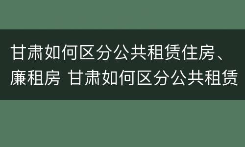 甘肃如何区分公共租赁住房、廉租房 甘肃如何区分公共租赁住房,廉租房和民宿