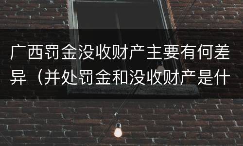 广西罚金没收财产主要有何差异（并处罚金和没收财产是什么意思）