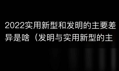 2022实用新型和发明的主要差异是啥（发明与实用新型的主要区别）