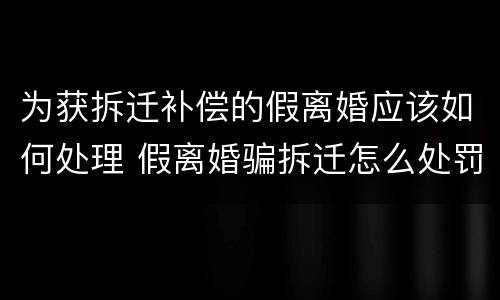 为获拆迁补偿的假离婚应该如何处理 假离婚骗拆迁怎么处罚