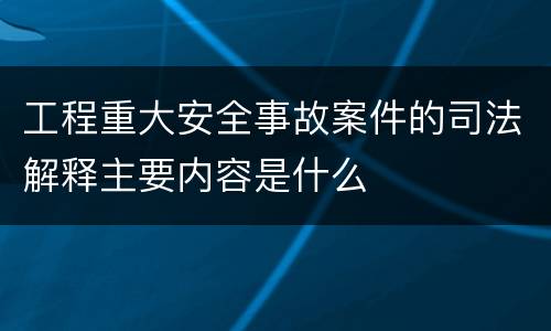 工程重大安全事故案件的司法解释主要内容是什么