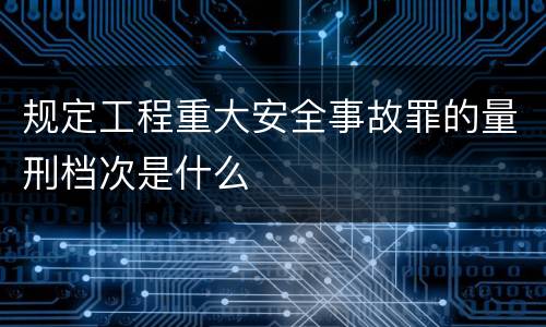 规定工程重大安全事故罪的量刑档次是什么