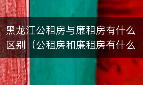 黑龙江公租房与廉租房有什么区别（公租房和廉租房有什么不一样）