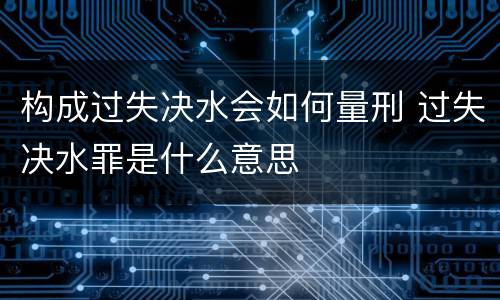 构成过失决水会如何量刑 过失决水罪是什么意思