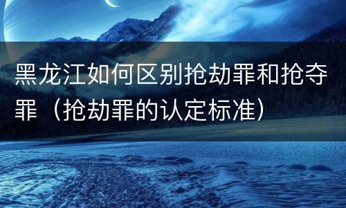 黑龙江如何区别抢劫罪和抢夺罪（抢劫罪的认定标准）