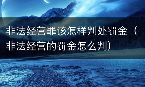 非法经营罪该怎样判处罚金（非法经营的罚金怎么判）