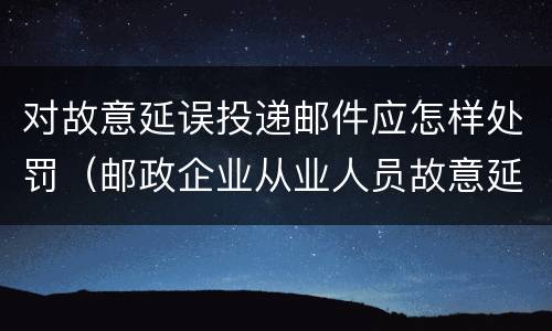 对故意延误投递邮件应怎样处罚（邮政企业从业人员故意延误投递邮件的）