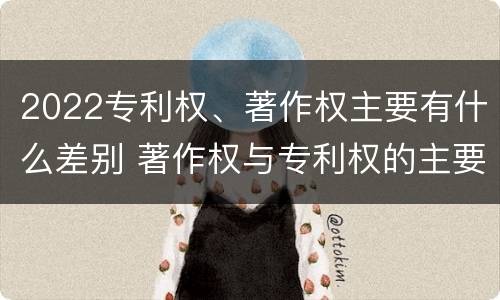 2022专利权、著作权主要有什么差别 著作权与专利权的主要区别