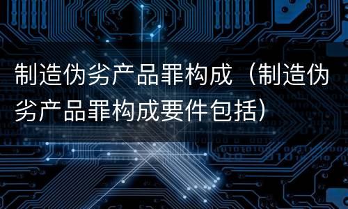 制造伪劣产品罪构成（制造伪劣产品罪构成要件包括）