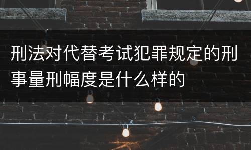 刑法对代替考试犯罪规定的刑事量刑幅度是什么样的