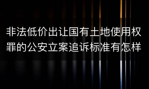 非法低价出让国有土地使用权罪的公安立案追诉标准有怎样的规定