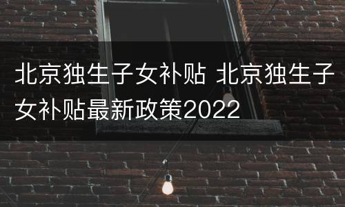 北京独生子女补贴 北京独生子女补贴最新政策2022