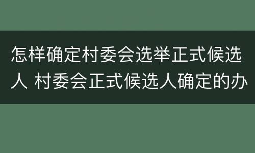 怎样确定村委会选举正式候选人 村委会正式候选人确定的办法