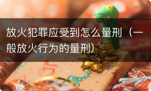 放火犯罪应受到怎么量刑（一般放火行为的量刑）