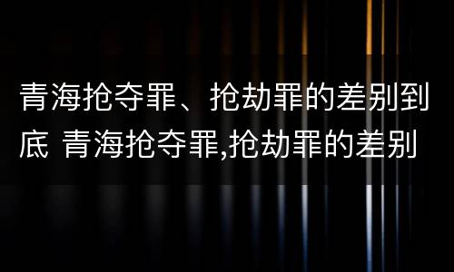 青海抢夺罪、抢劫罪的差别到底 青海抢夺罪,抢劫罪的差别到底有多大