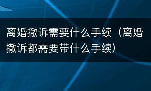 离婚撤诉需要什么手续（离婚撤诉都需要带什么手续）