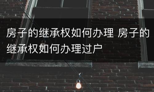 房子的继承权如何办理 房子的继承权如何办理过户