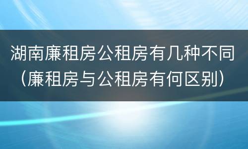 湖南廉租房公租房有几种不同（廉租房与公租房有何区别）