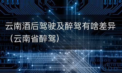 云南酒后驾驶及醉驾有啥差异（云南省醉驾）