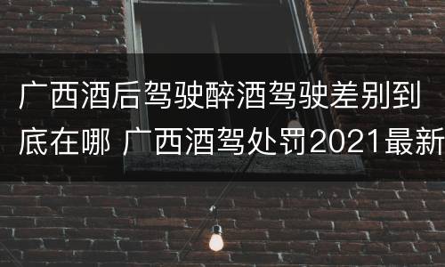 广西酒后驾驶醉酒驾驶差别到底在哪 广西酒驾处罚2021最新标准