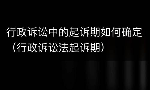 行政诉讼中的起诉期如何确定（行政诉讼法起诉期）