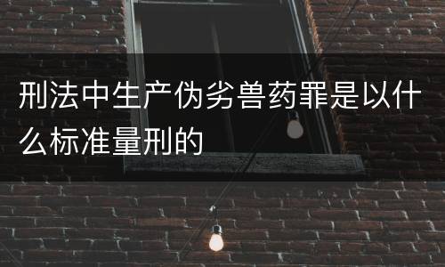 刑法中生产伪劣兽药罪是以什么标准量刑的