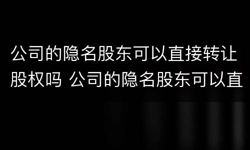 公司的隐名股东可以直接转让股权吗 公司的隐名股东可以直接转让股权吗法律