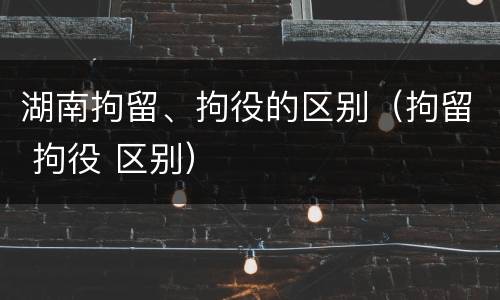 湖南拘留、拘役的区别（拘留 拘役 区别）