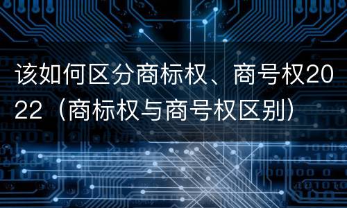 该如何区分商标权、商号权2022（商标权与商号权区别）