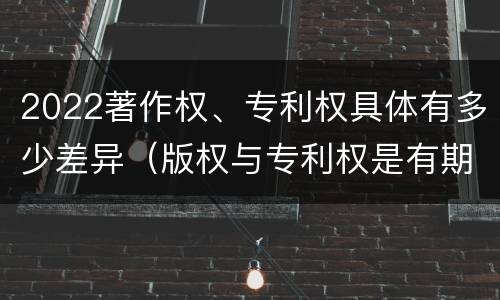 2022著作权、专利权具体有多少差异（版权与专利权是有期限的）
