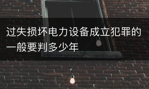 过失损坏电力设备成立犯罪的一般要判多少年