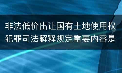 非法低价出让国有土地使用权犯罪司法解释规定重要内容是什么