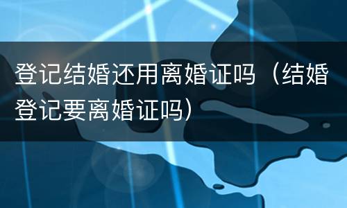 登记结婚还用离婚证吗（结婚登记要离婚证吗）