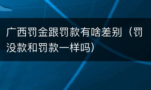 广西罚金跟罚款有啥差别（罚没款和罚款一样吗）