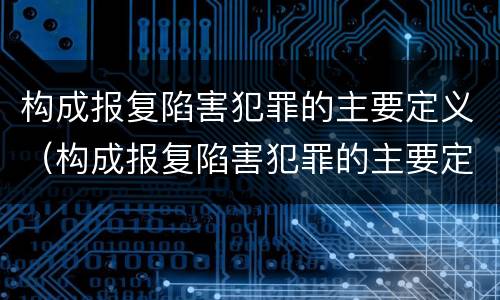 构成报复陷害犯罪的主要定义（构成报复陷害犯罪的主要定义是什么）