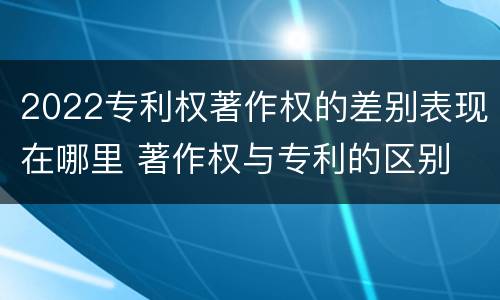 2022专利权著作权的差别表现在哪里 著作权与专利的区别