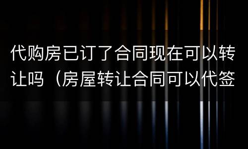 代购房已订了合同现在可以转让吗（房屋转让合同可以代签吗）