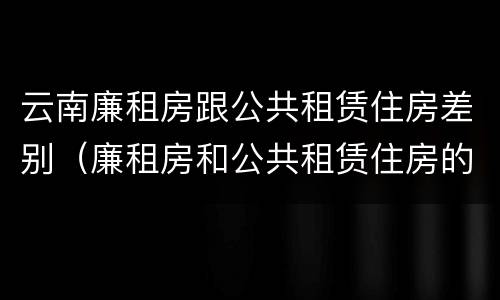 云南廉租房跟公共租赁住房差别（廉租房和公共租赁住房的区别）