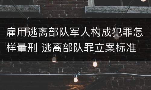 雇用逃离部队军人构成犯罪怎样量刑 逃离部队罪立案标准
