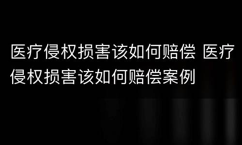 医疗侵权损害该如何赔偿 医疗侵权损害该如何赔偿案例