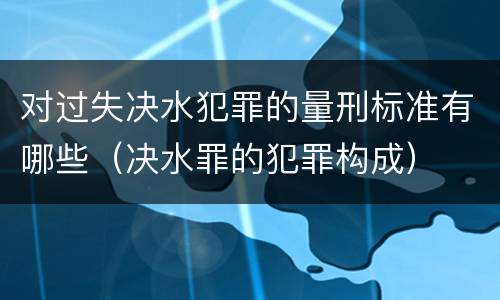 对过失决水犯罪的量刑标准有哪些（决水罪的犯罪构成）