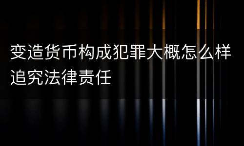 变造货币构成犯罪大概怎么样追究法律责任