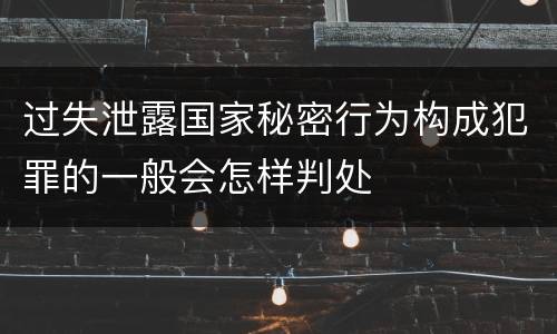 过失泄露国家秘密行为构成犯罪的一般会怎样判处